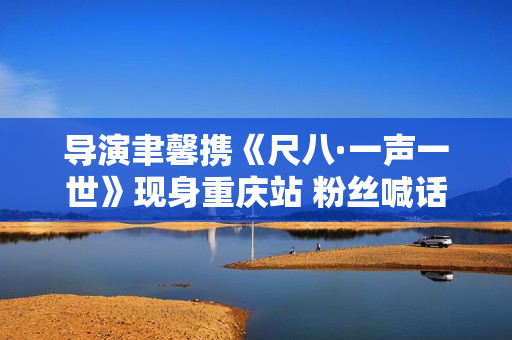 导演聿馨携《尺八·一声一世》现身重庆站 粉丝喊话佐藤康夫何时再出新曲