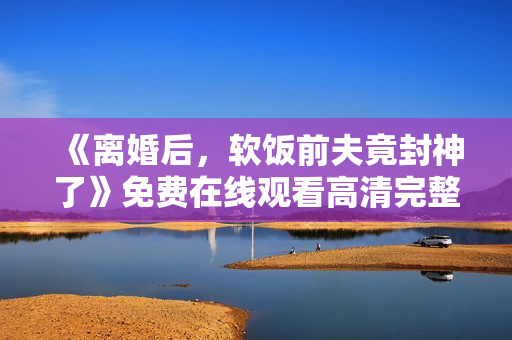 《离婚后，软饭前夫竟封神了》免费在线观看高清完整版