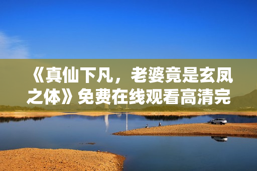 《真仙下凡，老婆竟是玄凤之体》免费在线观看高清完整版