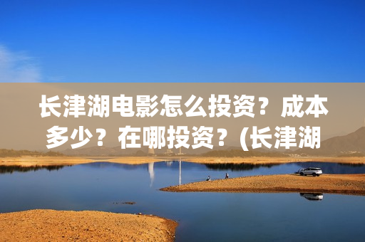 长津湖电影怎么投资？成本多少？在哪投资？(长津湖电影怎样)
