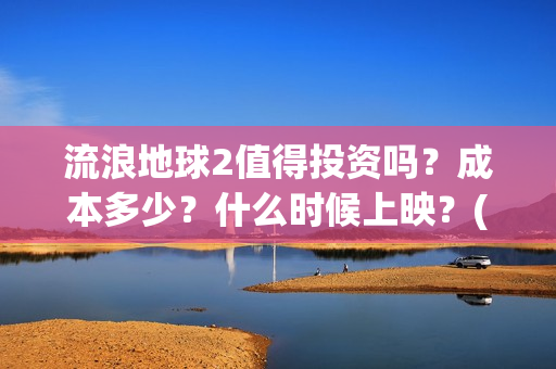 流浪地球2值得投资吗？成本多少？什么时候上映？(流浪地球2值得看吗)