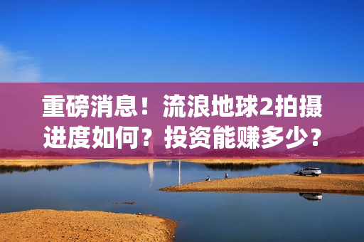 重磅消息！流浪地球2拍摄进度如何？投资能赚多少？(流浪行为是否构成犯罪)