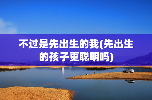 不过是先出生的我(先出生的孩子更聪明吗)