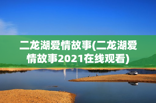二龙湖爱情故事(二龙湖爱情故事2021在线观看)