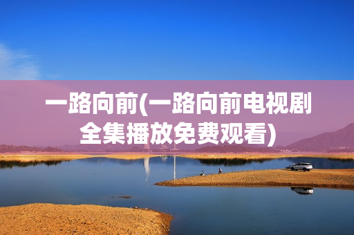 一路向前(一路向前电视剧全集播放免费观看)