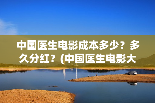 中国医生电影成本多少？多久分红？(中国医生电影大致内容)