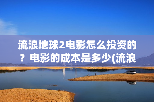 流浪地球2电影怎么投资的？电影的成本是多少(流浪地球2电影免费观看完整版)