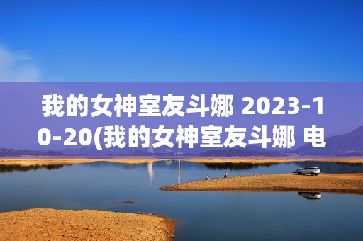 我的女神室友斗娜 2023-10-20(我的女神室友斗娜 电视剧吻戏第几集)