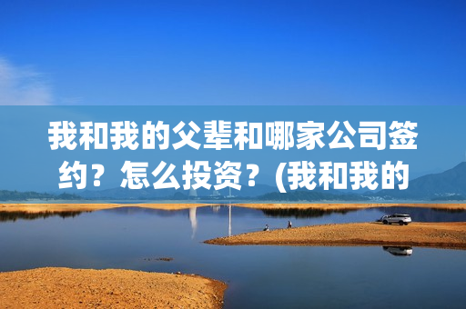 我和我的父辈和哪家公司签约？怎么投资？(我和我的父辈是啥)