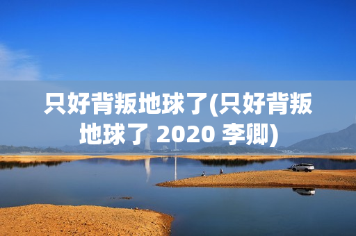 只好背叛地球了(只好背叛地球了 2020 李卿)