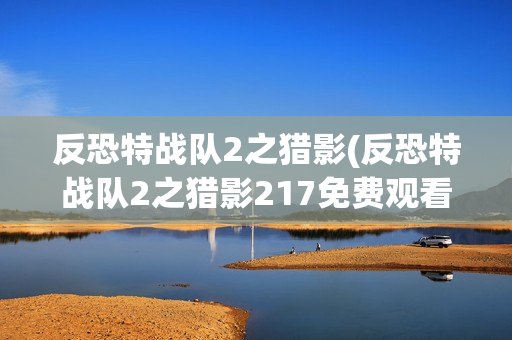反恐特战队2之猎影(反恐特战队2之猎影217免费观看完整版)