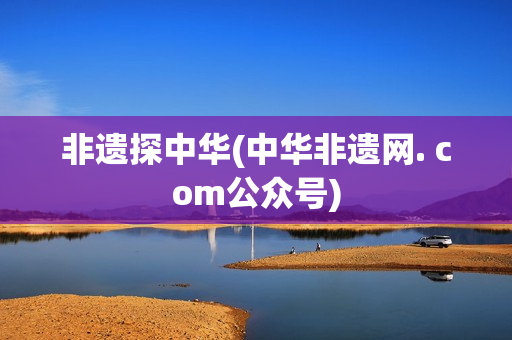 非遗探中华(中华非遗网. com公众号)