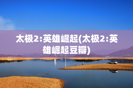 太极2:英雄崛起(太极2:英雄崛起豆瓣)