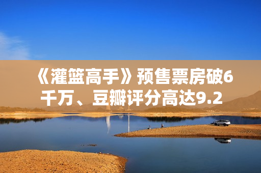 《灌篮高手》预售票房破6千万、豆瓣评分高达9.2