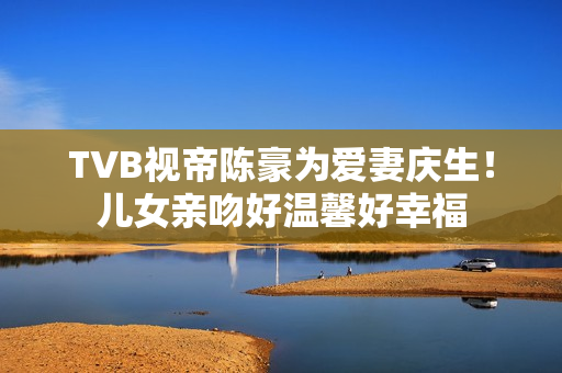 TVB视帝陈豪为爱妻庆生！儿女亲吻好温馨好幸福