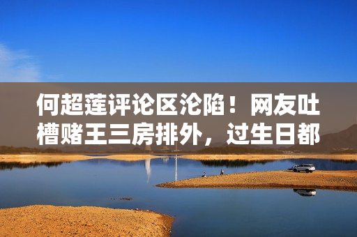 何超莲评论区沦陷！网友吐槽赌王三房排外，过生日都不带女婿儿媳