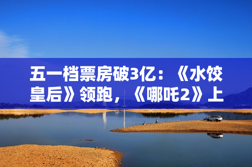 五一档票房破3亿：《水饺皇后》领跑，《哪吒2》上映94天依旧能打