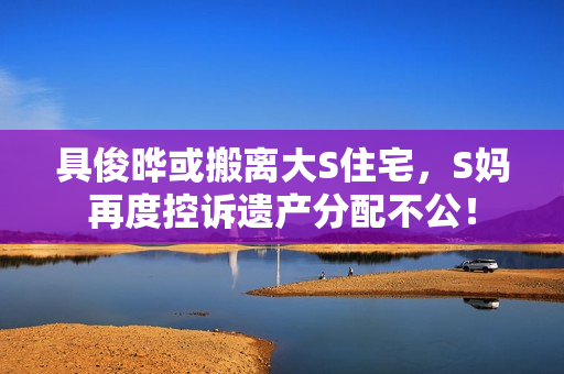 具俊晔或搬离大S住宅，S妈再度控诉遗产分配不公！