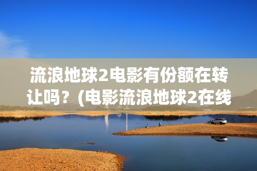 流浪地球2电影有份额在转让吗？(电影流浪地球2在线观看完整版免费)