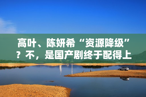 高叶、陈妍希“资源降级”？不，是国产剧终于配得上她们