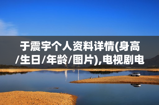 于震宇个人资料详情(身高/生日/年龄/图片),电视剧电影作品