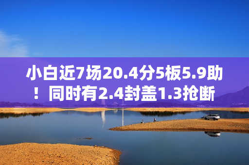 小白近7场20.4分5板5.9助！同时有2.4封盖1.3抢断 但犯规不到1次