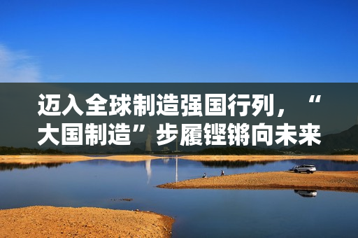迈入全球制造强国行列，“大国制造”步履铿锵向未来