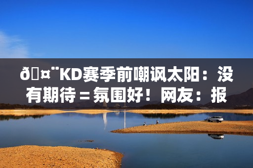 🤨KD赛季前嘲讽太阳：没有期待＝氛围好！网友：报应来得好快