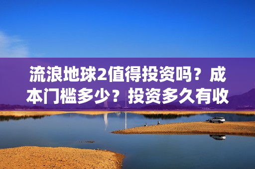 流浪地球2值得投资吗？成本门槛多少？投资多久有收益？(流浪地球2有什么区别)