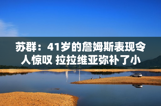 苏群：41岁的詹姆斯表现令人惊叹 拉拉维亚弥补了小里八村的缺阵
