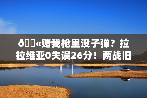 🔫赌我枪里没子弹？拉拉维亚0失误26分！两战旧主怒砍47分！