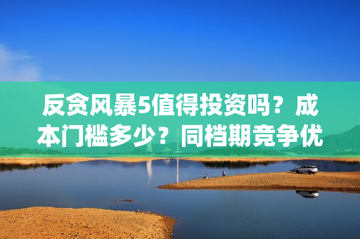 反贪风暴5值得投资吗？成本门槛多少？同档期竞争优势大？(反贪风暴5能投吗)