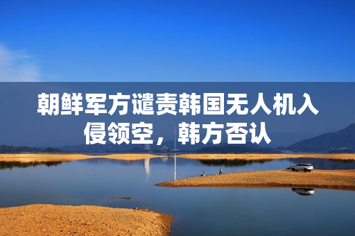 朝鲜军方谴责韩国无人机入侵领空，韩方否认