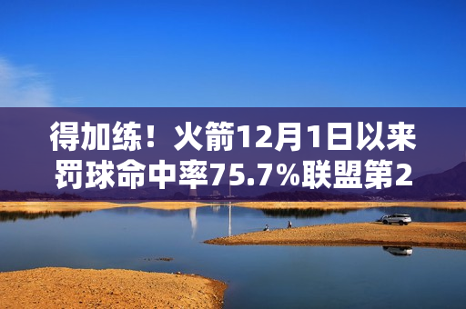 得加练！火箭12月1日以来罚球命中率75.7%联盟第27 近两场都丢9个