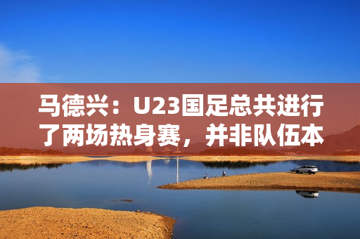马德兴：U23国足总共进行了两场热身赛，并非队伍本身的原因