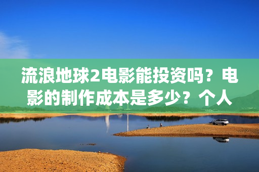 流浪地球2电影能投资吗？电影的制作成本是多少？个人怎么投(流浪地球2电影在线观看免费播放)