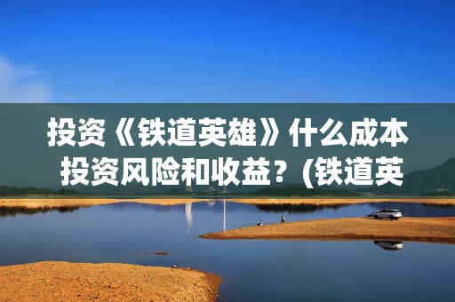 投资《铁道英雄》什么成本 投资风险和收益？(铁道英雄投资成本多少?)