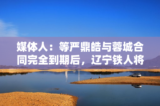 媒体人：等严鼎皓与蓉城合同完全到期后，辽宁铁人将官宣其加盟