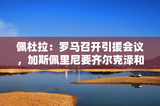 佩杜拉：罗马召开引援会议，加斯佩里尼要齐尔克泽和拉斯帕多里