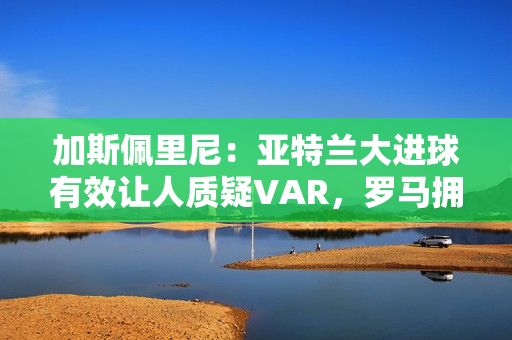 加斯佩里尼：亚特兰大进球有效让人质疑VAR，罗马拥有最好的机会