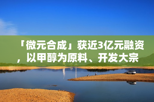 「微元合成」获近3亿元融资，以甲醇为原料、开发大宗生物基产品