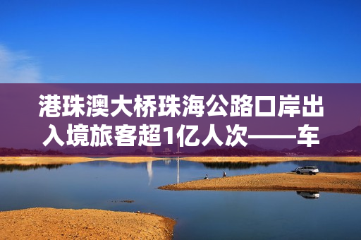 港珠澳大桥珠海公路口岸出入境旅客超1亿人次——车畅人旺，“超级工程”激发大湾区强劲活力