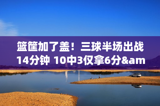 篮筐加了盖！三球半场出战14分钟 10中3仅拿6分&三分5中0