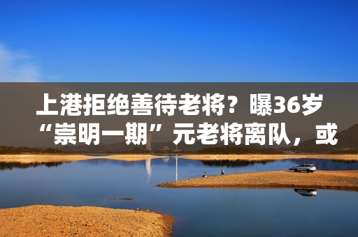上港拒绝善待老将？曝36岁“崇明一期”元老将离队，或屈身中甲