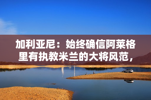 加利亚尼：始终确信阿莱格里有执教米兰的大将风范，他改变了米兰