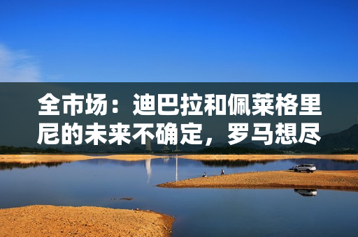 全市场：迪巴拉和佩莱格里尼的未来不确定，罗马想尽快续约切利克