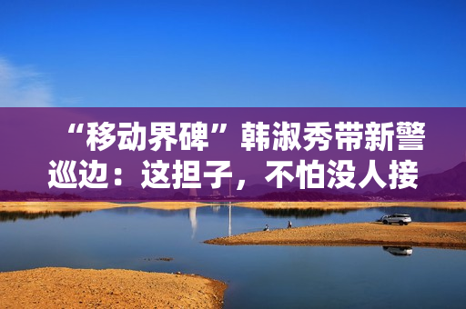 “移动界碑”韩淑秀带新警巡边：这担子，不怕没人接了