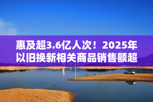 惠及超3.6亿人次！2025年以旧换新相关商品销售额超2.6万亿元
