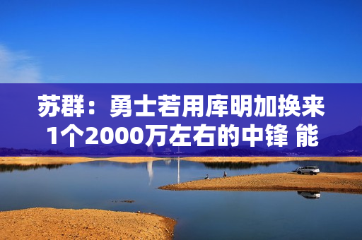 苏群：勇士若用库明加换来1个2000万左右的中锋 能对护筐进行修补