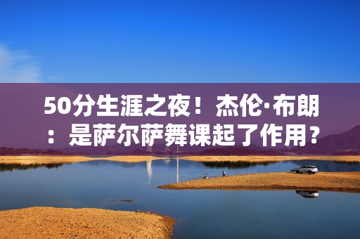 50分生涯之夜！杰伦·布朗：是萨尔萨舞课起了作用？我得经常跳舞